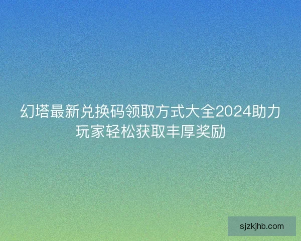 幻塔最新兑换码领取方式大全2024助力玩家轻松获取丰厚奖励