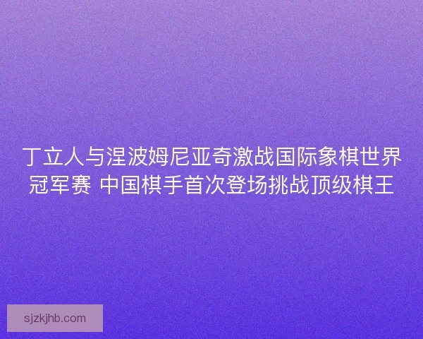 丁立人与涅波姆尼亚奇激战国际象棋世界冠军赛 中国棋手首次登场挑战顶级棋王