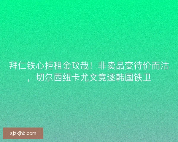拜仁铁心拒租金玟哉！非卖品变待价而沽，切尔西纽卡尤文竞逐韩国铁卫