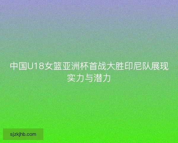 中国U18女篮亚洲杯首战大胜印尼队展现实力与潜力 中国U18女篮亚洲杯首战大胜印尼队展现实力与潜力