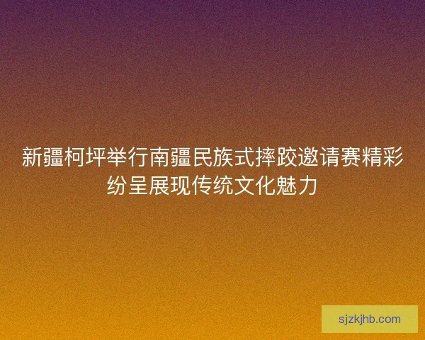 新疆柯坪举行南疆民族式摔跤邀请赛精彩纷呈展现传统文化魅力
