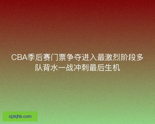 CBA季后赛门票争夺进入最激烈阶段多队背水一战冲刺最后生机