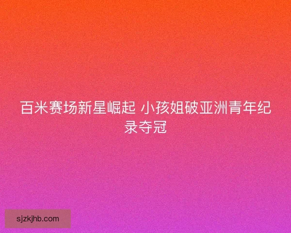 百米赛场新星崛起 小孩姐破亚洲青年纪录夺冠