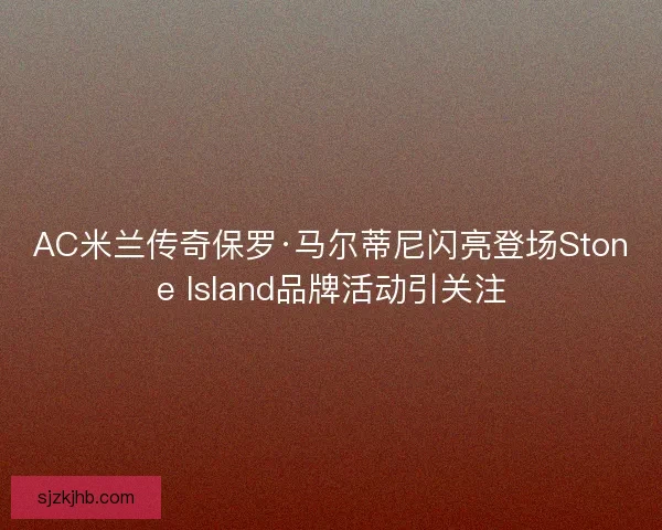 AC米兰传奇保罗·马尔蒂尼闪亮登场Stone Island品牌活动引关注