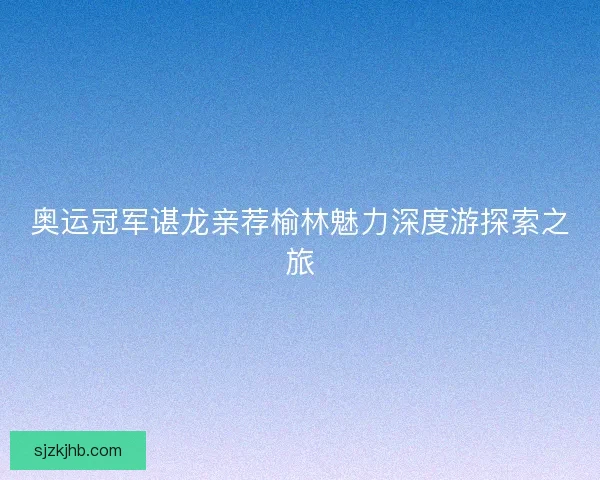 奥运冠军谌龙亲荐榆林魅力深度游探索之旅