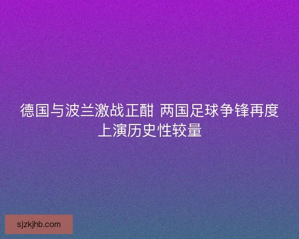 德国与波兰激战正酣 两国足球争锋再度上演历史性较量