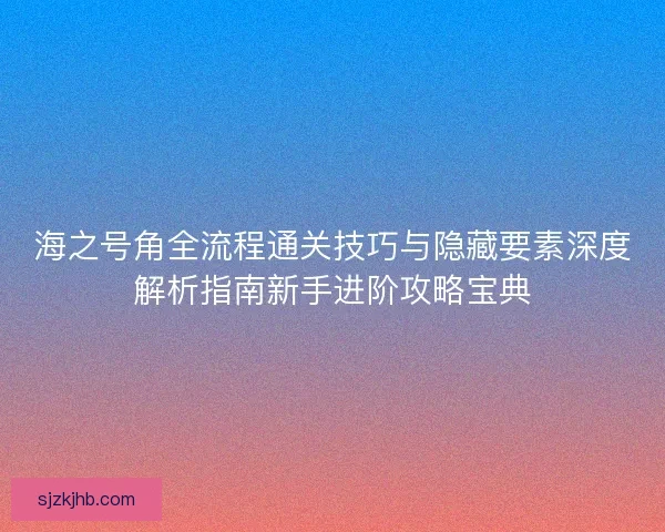 海之号角全流程通关技巧与隐藏要素深度解析指南新手进阶攻略宝典