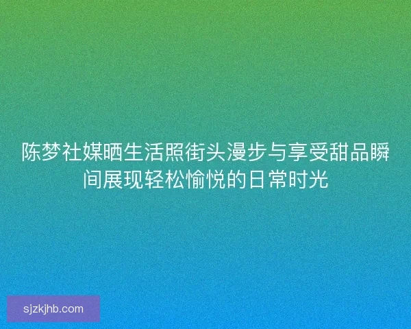 陈梦社媒晒生活照街头漫步与享受甜品瞬间展现轻松愉悦的日常时光