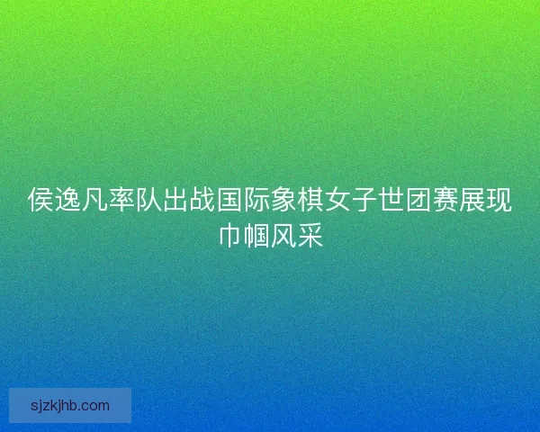 侯逸凡率队出战国际象棋女子世团赛展现巾帼风采