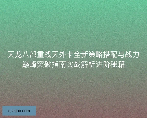 天龙八部重战天外卡全新策略搭配与战力巅峰突破指南实战解析进阶秘籍