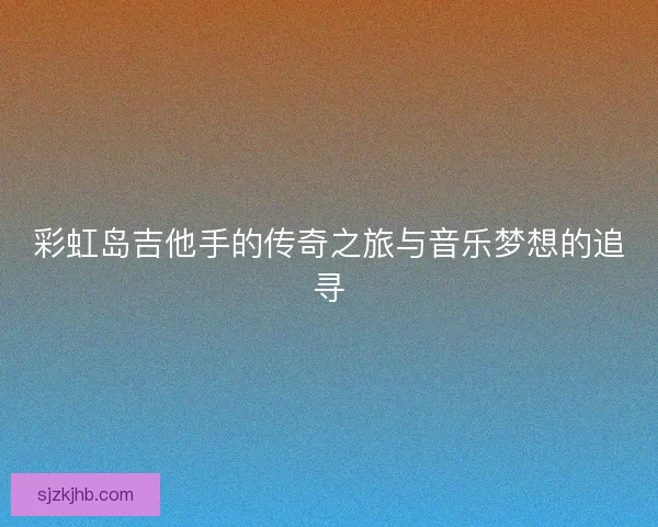 彩虹岛吉他手的传奇之旅与音乐梦想的追寻