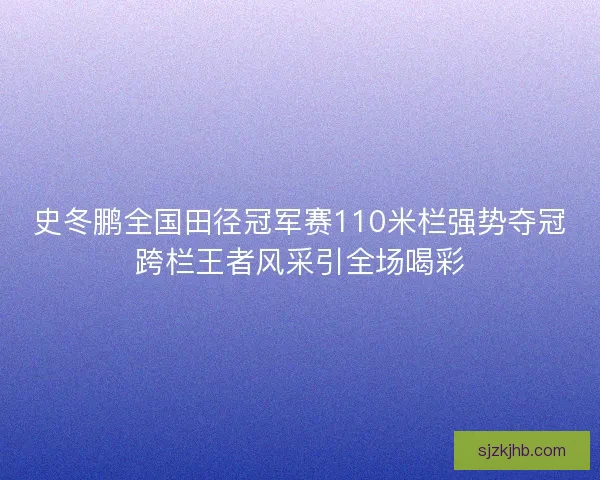 史冬鹏全国田径冠军赛110米栏强势夺冠跨栏王者风采引全场喝彩