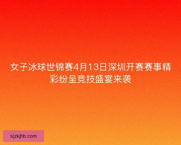 女子冰球世锦赛4月13日深圳开赛赛事精彩纷呈竞技盛宴来袭