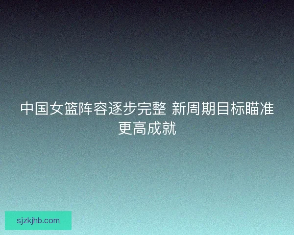 中国女篮阵容逐步完整 新周期目标瞄准更高成就
