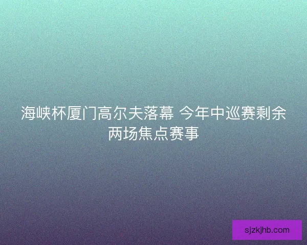 海峡杯厦门高尔夫落幕 今年中巡赛剩余两场焦点赛事