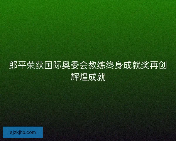郎平荣获国际奥委会教练终身成就奖再创辉煌成就 郎平荣获国际奥委会教练终身成就奖再创辉煌成就