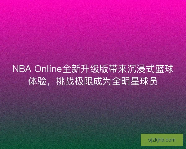 NBA Online全新升级版带来沉浸式篮球体验，挑战极限成为全明星球员