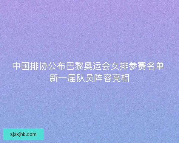 中国排协公布巴黎奥运会女排参赛名单 新一届队员阵容亮相
