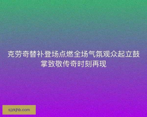 克劳奇替补登场点燃全场气氛观众起立鼓掌致敬传奇时刻再现