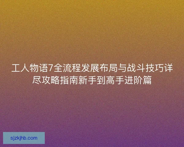 工人物语7全流程发展布局与战斗技巧详尽攻略指南新手到高手进阶篇