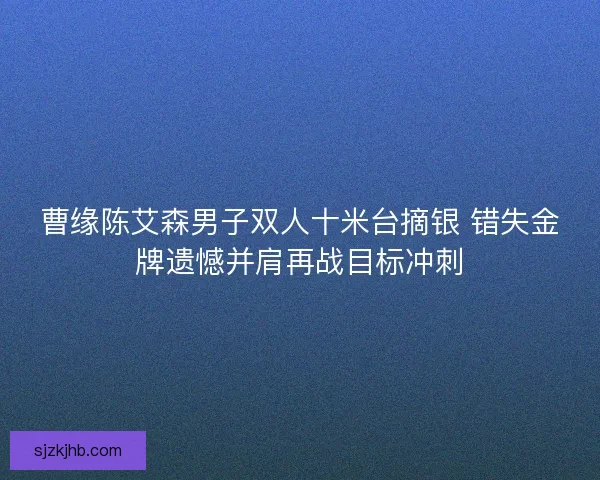曹缘陈艾森男子双人十米台摘银 错失金牌遗憾并肩再战目标冲刺