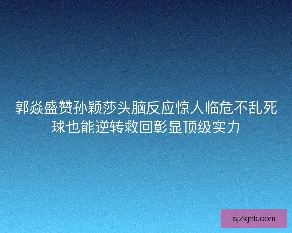 郭焱盛赞孙颖莎头脑反应惊人临危不乱死球也能逆转救回彰显顶级实力