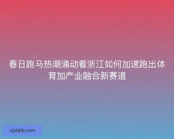 春日跑马热潮涌动看浙江如何加速跑出体育加产业融合新赛道