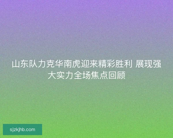 山东队力克华南虎迎来精彩胜利 展现强大实力全场焦点回顾