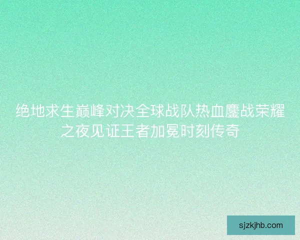 绝地求生巅峰对决全球战队热血鏖战荣耀之夜见证王者加冕时刻传奇