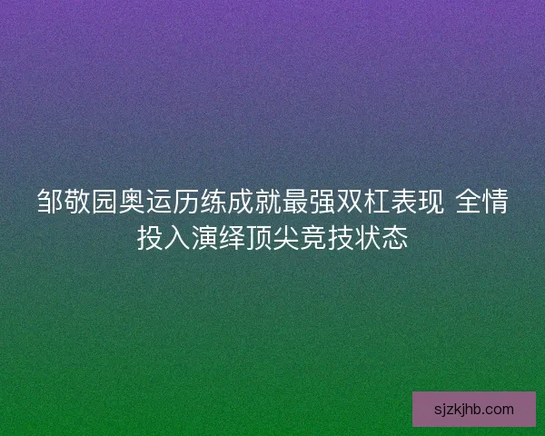 邹敬园奥运历练成就最强双杠表现 全情投入演绎顶尖竞技状态