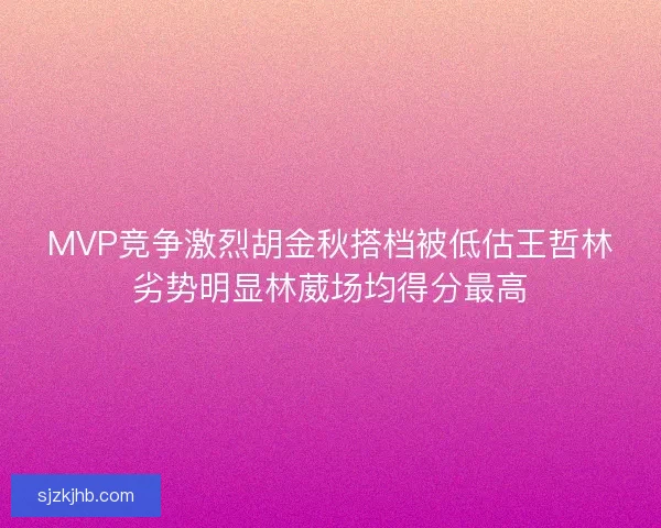 MVP竞争激烈胡金秋搭档被低估王哲林劣势明显林葳场均得分最高