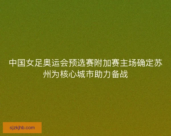 中国女足奥运会预选赛附加赛主场确定苏州为核心城市助力备战
