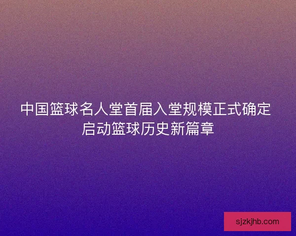 中国篮球名人堂首届入堂规模正式确定 启动篮球历史新篇章