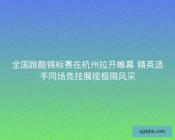 全国跑酷锦标赛在杭州拉开帷幕 精英选手同场竞技展现极限风采