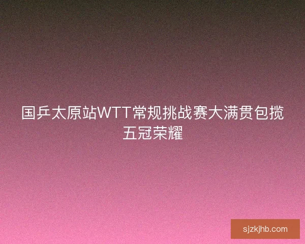 国乒太原站WTT常规挑战赛大满贯包揽五冠荣耀