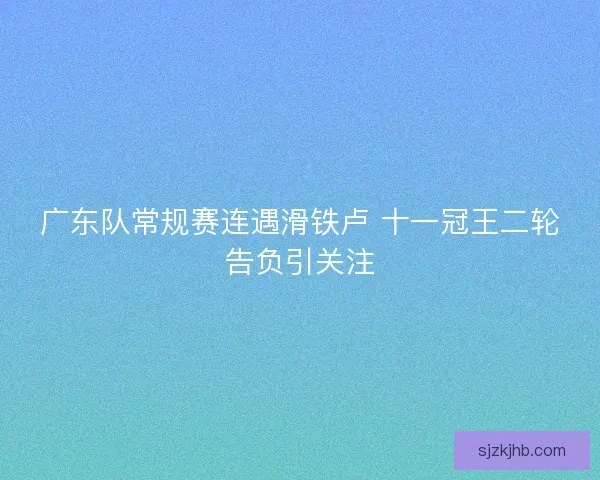 广东队常规赛连遇滑铁卢 十一冠王二轮告负引关注